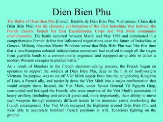 Dien Bien Phu
The Battle of Dien Bien Phu (French: Bataille de Diên Biên Phu; Vietnamese: Chiến dịch
Điện Biên Phủ) was the climactic confrontation of the First Indochina War between the
French Union's French Far East Expeditionary Corps and Viet Minh communist
revolutionaries. The battle occurred between March and May 1954 and culminated in a
comprehensive French defeat that influenced negotiations over the future of Indochina at
Geneva. Military historian Martin Windrow wrote that Điện Biên Phủ was "the first time
that a non-European colonial independence movement had evolved through all the stages
from guerrilla bands to a conventionally organized and equipped army able to defeat a
modern Western occupier in pitched battle.”
As a result of blunders in the French decision-making process, the French began an
operation to support the soldiers at Điện Biên Phủ, deep in the hills of northwestern
Vietnam. Its purpose was to cut off Viet Minh supply lines into the neighboring Kingdom
of Laos, a French ally, and tactically draw the Viet Minh into a major confrontation that
would cripple them. Instead, the Viet Minh, under Senior General Võ Nguyên Giáp,
surrounded and besieged the French, who were unaware of the Viet Minh's possession of
heavy artillery (including anti-aircraft guns) and, more importantly, their ability to move
such weapons through extremely difficult terrain to the mountain crests overlooking the
French encampment. The Viet Minh occupied the highlands around Điện Biên Phủ and
were able to accurately bombard French positions at will. Tenacious fighting on the
ground
 