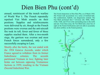 Dien Bien Phu (cont’d)
ensued, reminiscent of the trench warfare
of World War I. The French repeatedly
repulsed Viet Minh assaults on their
positions. Supplies and reinforcements
were delivered by air, though as the French
positions were overrun and the anti-aircraft
fire took its toll, fewer and fewer of those
supplies reached them. After a two-month
siege, the garrison was overrun and most
French forces surrendered, only a few
successfully escaping to Laos.
Shortly after the battle, the war ended with
the 1954 Geneva Accords, under which
France agreed to withdraw from its former
Indochinese colonies. The accords
partitioned Vietnam in two; fighting later
broke out between opposing Vietnamese
factions in 1959, resulting in the Vietnam
(Second Indochina) War.
The French disposition at Dien Bien Phu, as of March 1954.
The French took up positions on a series of fortified hills.
The southernmost, Isabelle, was dangerously isolated. The
Viet Minh positioned their 5 divisions (the 304th, 308th,
312th, 316th, and 351st) in the surrounding areas to the north
and east. From these areas, the Viet Minh had a clear line of
sight on the French fortifications and were able to accurately
rain down artillery on the French positions.
 
