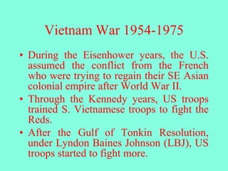 Vietnam War 1954-1975
• During the Eisenhower years, the U.S.
assumed the conflict from the French
who were trying to regain their SE Asian
colonial empire after World War II.
• Through the Kennedy years, US troops
trained S. Vietnamese troops to fight the
Reds.
• After the Gulf of Tonkin Resolution,
under Lyndon Baines Johnson (LBJ), US
troops started to fight more.
 