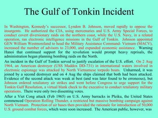 The Gulf of Tonkin Incident
In Washington, Kennedy’s successor, Lyndon B. Johnson, moved rapidly to oppose the
insurgents. He authorized the CIA, using mercenaries and U.S. Army Special Forces, to
conduct covert diversionary raids on the northern coast, while the U.S. Navy, in a related
operation, ran electronic intelligence missions in the Gulf of Tonkin. Johnson appointed
GEN William Westmoreland to head the Military Assistance Command- Vietnam (MACV),
increased the number of advisors to 23,000, and expanded economic assistance. Warning
Hanoi that continued support for the revolution would prompt heavy reprisals, the
administration began planning bombing raids on the North.
An incident in the Gulf of Tonkin served to justify escalation of the U.S. effort. On 2 Aug
1964, an American destroyer (USS Maddox DD-731) in international waters involved in
electronic espionage was attacked by North Vietnamese torpedo boats. Unharmed, it was
joined by a second destroyer and on 4 Aug the ships claimed that both had been attacked.
Evidence of the second attack was weak at best (and was later found to be erroneous), but
Johnson ordered retaliatory air strikes and went before Congress to urge support for the
Tonkin Gulf Resolution, a virtual blank check to the executive to conduct retaliatory military
operations. There were only two dissenting votes.
After a Viet Cong attack (Feb 1965) on U.S. Army barracks in Pleiku, the United States
commenced Operation Rolling Thunder, a restricted but massive bombing campaign against
North Vietnam. Protection of air bases then provided the rationale for introduction of 50,000
U.S. ground combat forces, which were soon increased. The American public, however, was
 