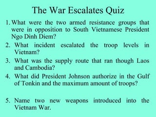 The War Escalates Quiz
1.What were the two armed resistance groups that
were in opposition to South Vietnamese President
Ngo Dinh Diem?
2. What incident escalated the troop levels in
Vietnam?
3. What was the supply route that ran though Laos
and Cambodia?
4. What did President Johnson authorize in the Gulf
of Tonkin and the maximum amount of troops?
5. Name two new weapons introduced into the
Vietnam War.
 