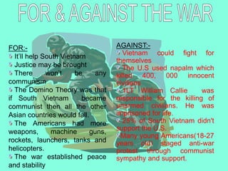 FOR:-
It’ll help South Vietnam
Justice may be brought
There won’t be any
communism
The Domino Theory was that
if South Vietnam became
communist then all the other
Asian countries would fall.
The Americans had more
weapons, machine guns,
rockets, launchers, tanks and
helicopters.
The war established peace
and stability
AGAINST:-
Vietnam could fight for
themselves
The U.S used napalm which
killed 400, 000 innocent
civilians
1LT William Callie was
responsible for the killing of
unarmed civilians. He was
imprisoned for life.
25% of South Vietnam didn't
support the U.S.
Many young Americans(18-27
years old) staged anti-war
protest through communist
sympathy and support.
 