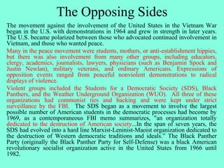 The Opposing Sides
The movement against the involvement of the United States in the Vietnam War
began in the U.S. with demonstrations in 1964 and grew in strength in later years.
The U.S. became polarized between those who advocated continued involvement in
Vietnam, and those who wanted peace.
Many in the peace movement were students, mothers, or anti-establishment hippies,
but there was also involvement from many other groups, including educators,
clergy, academics, journalists, lawyers, physicians (such as Benjamin Spock and
Justin Newlan), military veterans, and ordinary Americans. Expressions of
opposition events ranged from peaceful nonviolent demonstrations to radical
displays of violence.
Violent groups included the Students for a Democratic Society (SDS), Black
Panthers, and the Weather Underground Organization (WUO). All three of these
organizations had communist ties and backing and were kept under strict
surveillance by the FBI. The SDS began as a movement to involve the largest
possible number of American students in the democratic processes had become by
1969, as a contemporaneous FBI memo summarizes, "an organization totally
dedicated to the destruction of American society...In the span of seven years, the
SDS had evolved into a hard line Marxist-Leninist-Maoist organization dedicated to
the destruction of Western democratic traditions and ideals.” The Black Panther
Party (originally the Black Panther Party for Self-Defense) was a black American
revolutionary socialist organization active in the United States from 1966 until
1982.
 
