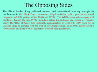 The Opposing Sides
The Black Panther Party achieved national and international notoriety through its
involvement in the Black Power movement, illegal activities, police gun battles, social
programs, and U.S. politics of the 1960s and 1970s. The WUO conducted a campaign of
bombings through the mid-1970s, including aiding the jailbreak and escape of Timothy
Leary. The "Days of Rage", their first public demonstration on October 8, 1969, was a riot in
Chicago timed to coincide with the trial of the Chicago Seven. In 1970 the group issued a
"Declaration of a State of War" against the United States government.
 