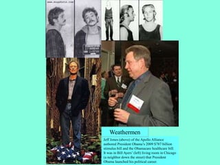 Jeff Jones (above) of the Apollo Alliance
authored President Obama’s 2009 $787 billion
stimulus bill and the Obamacare healthcare bill.
It was in Bill Ayers’ (left) living room in Chicago
(a neighbor down the street) that President
Obama launched his political career.
Weathermen
 