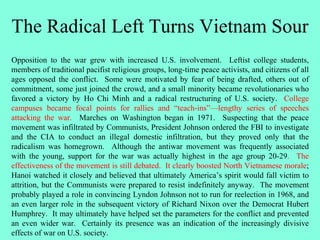 The Radical Left Turns Vietnam Sour
Opposition to the war grew with increased U.S. involvement. Leftist college students,
members of traditional pacifist religious groups, long-time peace activists, and citizens of all
ages opposed the conflict. Some were motivated by fear of being drafted, others out of
commitment, some just joined the crowd, and a small minority became revolutionaries who
favored a victory by Ho Chi Minh and a radical restructuring of U.S. society. College
campuses became focal points for rallies and “teach-ins”—lengthy series of speeches
attacking the war. Marches on Washington began in 1971. Suspecting that the peace
movement was infiltrated by Communists, President Johnson ordered the FBI to investigate
and the CIA to conduct an illegal domestic infiltration, but they proved only that the
radicalism was homegrown. Although the antiwar movement was frequently associated
with the young, support for the war was actually highest in the age group 20-29. The
effectiveness of the movement is still debated. It clearly boosted North Vietnamese morale;
Hanoi watched it closely and believed that ultimately America’s spirit would fall victim to
attrition, but the Communists were prepared to resist indefinitely anyway. The movement
probably played a role in convincing Lyndon Johnson not to run for reelection in 1968, and
an even larger role in the subsequent victory of Richard Nixon over the Democrat Hubert
Humphrey. It may ultimately have helped set the parameters for the conflict and prevented
an even wider war. Certainly its presence was an indication of the increasingly divisive
effects of war on U.S. society.
 
