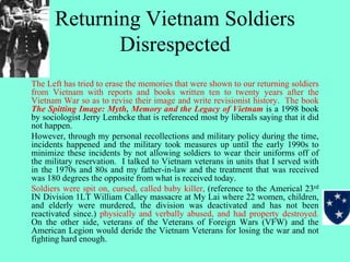 Returning Vietnam Soldiers
Disrespected
The Left has tried to erase the memories that were shown to our returning soldiers
from Vietnam with reports and books written ten to twenty years after the
Vietnam War so as to revise their image and write revisionist history. The book
The Spitting Image: Myth, Memory and the Legacy of Vietnam is a 1998 book
by sociologist Jerry Lembcke that is referenced most by liberals saying that it did
not happen.
However, through my personal recollections and military policy during the time,
incidents happened and the military took measures up until the early 1990s to
minimize these incidents by not allowing soldiers to wear their uniforms off of
the military reservation. I talked to Vietnam veterans in units that I served with
in the 1970s and 80s and my father-in-law and the treatment that was received
was 180 degrees the opposite from what is received today.
Soldiers were spit on, cursed, called baby killer, (reference to the Americal 23rd
IN Division 1LT William Calley massacre at My Lai where 22 women, children,
and elderly were murdered, the division was deactivated and has not been
reactivated since.) physically and verbally abused, and had property destroyed.
On the other side, veterans of the Veterans of Foreign Wars (VFW) and the
American Legion would deride the Vietnam Veterans for losing the war and not
fighting hard enough.
 