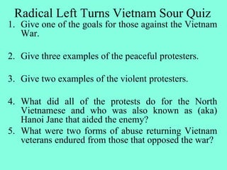 Radical Left Turns Vietnam Sour Quiz
1. Give one of the goals for those against the Vietnam
War.
2. Give three examples of the peaceful protesters.
3. Give two examples of the violent protesters.
4. What did all of the protests do for the North
Vietnamese and who was also known as (aka)
Hanoi Jane that aided the enemy?
5. What were two forms of abuse returning Vietnam
veterans endured from those that opposed the war?
 
