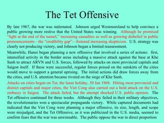 The Tet Offensive
By late 1967, the war was stalemated. Johnson urged Westmoreland to help convince a
public growing more restive that the United States was winning. Although he promised
“light at the end of the tunnel,” increasing casualties as well as growing disbelief in public
pronouncements—the “credibility gap”—fostered increasing skepticism. U.S. strategy was
clearly not producing victory, and Johnson began a limited reassessment.
Meanwhile, Hanoi began planning a new offensive that involved a series of actions: first,
intensified activity in the border areas including a massive attack against the base at Khe
Sanh to attract ARVN and U.S. forces, followed by attacks on most provincial capitals and
Saigon itself. If these were successful, regular forces poised on the outskirts of the cities
would move to support a general uprising. The initial actions did draw forces away from
the cities, and U.S. attention became riveted on the siege of Khe Sanh.
Attacks on cities began on Tet, the lunar holiday, 30 Jan 1968. Hitting most provincial and
district capitals and major cities, the Viet Cong also carried out a bold attack on the U.S.
embassy in Saigon. The attack failed, but the attempt shocked U.S. public opinion. The
Tet offensive continued for three weeks. Although they failed in their military objectives,
the revolutionaries won a spectacular propaganda victory. While captured documents had
indicated that the Viet Cong were planning a major offensive, its size, length, and scope
were misjudged, and the Tet Offensive, as it was publicized in the U.S. media, seemed to
confirm fears that the war was unwinnable. The public oppose the war in direct proportion
 