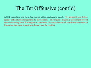 The Tet Offensive (cont’d)
to U.S. casualties, and these had topped a thousand dead a month. Tet appeared as a defeat,
despite official pronouncements to the contrary. The media’s negative assessment proved
more convincing than Washington’s statements of victory because it confirmed the sense of
frustration that most Americans shared over the conflict.
 