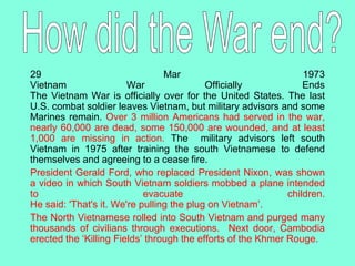29 Mar 1973
Vietnam War Officially Ends
The Vietnam War is officially over for the United States. The last
U.S. combat soldier leaves Vietnam, but military advisors and some
Marines remain. Over 3 million Americans had served in the war,
nearly 60,000 are dead, some 150,000 are wounded, and at least
1,000 are missing in action. The military advisors left south
Vietnam in 1975 after training the south Vietnamese to defend
themselves and agreeing to a cease fire.
President Gerald Ford, who replaced President Nixon, was shown
a video in which South Vietnam soldiers mobbed a plane intended
to evacuate children.
He said: 'That's it. We're pulling the plug on Vietnam’.
The North Vietnamese rolled into South Vietnam and purged many
thousands of civilians through executions. Next door, Cambodia
erected the ‘Killing Fields’ through the efforts of the Khmer Rouge.
 