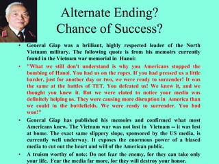 Alternate Ending?
Chance of Success?
• General Giap was a brilliant, highly respected leader of the North
Vietnam military. The following quote is from his memoirs currently
found in the Vietnam war memorial in Hanoi:
• "What we still don't understand is why you Americans stopped the
bombing of Hanoi. You had us on the ropes. If you had pressed us a little
harder, just for another day or two, we were ready to surrender! It was
the same at the battles of TET. You defeated us! We knew it, and we
thought you knew it. But we were elated to notice your media was
definitely helping us. They were causing more disruption in America than
we could in the battlefields. We were ready to surrender. You had
won!"
• General Giap has published his memoirs and confirmed what most
Americans knew. The Vietnam war was not lost in Vietnam -- it was lost
at home. The exact same slippery slope, sponsored by the US media, is
currently well underway. It exposes the enormous power of a biased
media to cut out the heart and will of the American public.
• A truism worthy of note: Do not fear the enemy, for they can take only
your life. Fear the media far more, for they will destroy your honor.
 
