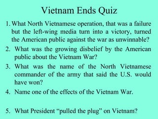 Vietnam Ends Quiz
1.What North Vietnamese operation, that was a failure
but the left-wing media turn into a victory, turned
the American public against the war as unwinnable?
2. What was the growing disbelief by the American
public about the Vietnam War?
3. What was the name of the North Vietnamese
commander of the army that said the U.S. would
have won?
4. Name one of the effects of the Vietnam War.
5. What President “pulled the plug” on Vietnam?
 