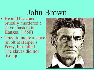 John Brown
• He and his sons
brutally murdered 5
slave masters in
Kansas. (1858)
• Tried to incite a slave
revolt at Harper’s
Ferry, but failed.
The slaves did not
rise up.
 