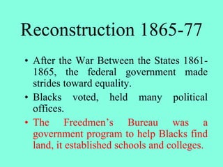 Reconstruction 1865-77
• After the War Between the States 1861-
1865, the federal government made
strides toward equality.
• Blacks voted, held many political
offices.
• The Freedmen’s Bureau was a
government program to help Blacks find
land, it established schools and colleges.
 
