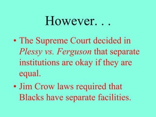 However. . .
• The Supreme Court decided in
Plessy vs. Ferguson that separate
institutions are okay if they are
equal.
• Jim Crow laws required that
Blacks have separate facilities.
 