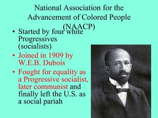 National Association for the
Advancement of Colored People
(NAACP)
• Started by four white
Progressives
(socialists)
• Joined in 1909 by
W.E.B. Dubois
• Fought for equality as
a Progressive socialist,
later communist and
finally left the U.S. as
a social pariah
 