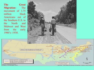 4
The Great
Migration- The
movement of 1.75
million black
Americans out of
the Southern U.S. to
the North and
Midwest and West
from the early
1900’s -1930.
 