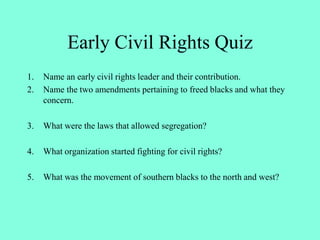 Early Civil Rights Quiz
1. Name an early civil rights leader and their contribution.
2. Name the two amendments pertaining to freed blacks and what they
concern.
3. What were the laws that allowed segregation?
4. What organization started fighting for civil rights?
5. What was the movement of southern blacks to the north and west?
 