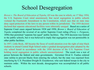 School Desegregation
Brown v. The Board of Education of Topeka, KS was the case in which, on 17 May 1954,
the U.S. Supreme Court ruled unanimously that racial segregation in public schools
violated the Fourteenth Amendment to the Constitution, which says that no state may
deny equal protection of the laws to any person within its jurisdiction. The 1954 decision
declared that separate educational facilities were inherently unequal. Based on a series of
Supreme Court cases argued between 1938 and 1950, Brown v. Board of Education of
Topeka completed the reversal of an earlier Supreme Court ruling (Plessy v. Ferguson,
1896) that permitted “separate but equal” public facilities. The 1954 decision was limited
to the public schools, but it was believed to imply that segregation was not permissible in
other public facilities.
In 1957, Little Rock, AR became the focus of world attention over the right of nine black
students to attend Central High School under a gradual desegregation plan adopted by the
city school board in accordance with the 1954 decision of the U.S. Supreme Court
holding racial segregation in public schools unconstitutional. The result was a test of
power between the federal and state governments. Governor Orval E. Faubus ordered
state militia to prevent blacks from entering the school, but the state was enjoined from
interfering by U.S. President Dwight D. Eisenhower, who sent federal troops to the city to
maintain order. Within the next decade, desegregation was accomplished in all public
schools.
 