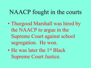 NAACP fought in the courts
• Thurgood Marshall was hired by
the NAACP to argue in the
Supreme Court against school
segregation. He won.
• He was later the 1st Black
Supreme Court Justice.
 
