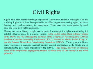Civil Rights
Rights have been expanded through legislation. Since 1957, federal Civil Rights Acts and
a Voting Rights Acts have been passed in an effort to guarantee voting rights, access to
housing, and equal opportunity in employment. These have been accompanied by much
state and local civil rights legislation.
Throughout recent history, people have organized to struggle for rights to which they felt
entitled either by law or by a sense of justice. In the United states, black militancy spread
in the 1950’s and ‘60’s through the activities of the Congress of Racial Equality (CORE),
Southern Christian Leadership Conference (SCLC) headed by Martin Luther King, Jr.,
and the Student Nonviolent Coordinating Committee (SNCC). These groups achieved
major successes in arousing national opinion against segregation in the South and in
stimulating the civil rights legislation of the 1960’s. They failed, however, to eliminate
some of the deep-rooted segregation patterns in urban areas of the country in the North
primarily.
 