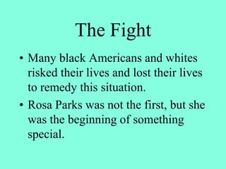 The Fight
• Many black Americans and whites
risked their lives and lost their lives
to remedy this situation.
• Rosa Parks was not the first, but she
was the beginning of something
special.
 