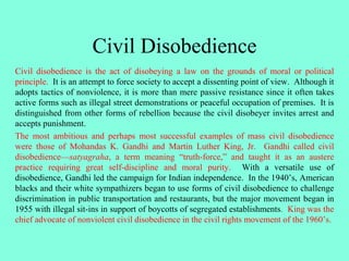 Civil Disobedience
Civil disobedience is the act of disobeying a law on the grounds of moral or political
principle. It is an attempt to force society to accept a dissenting point of view. Although it
adopts tactics of nonviolence, it is more than mere passive resistance since it often takes
active forms such as illegal street demonstrations or peaceful occupation of premises. It is
distinguished from other forms of rebellion because the civil disobeyer invites arrest and
accepts punishment.
The most ambitious and perhaps most successful examples of mass civil disobedience
were those of Mohandas K. Gandhi and Martin Luther King, Jr. Gandhi called civil
disobedience—satyagraha, a term meaning “truth-force,” and taught it as an austere
practice requiring great self-discipline and moral purity. With a versatile use of
disobedience, Gandhi led the campaign for Indian independence. In the 1940’s, American
blacks and their white sympathizers began to use forms of civil disobedience to challenge
discrimination in public transportation and restaurants, but the major movement began in
1955 with illegal sit-ins in support of boycotts of segregated establishments. King was the
chief advocate of nonviolent civil disobedience in the civil rights movement of the 1960’s.
 