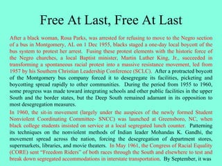 Free At Last, Free At Last
After a black woman, Rosa Parks, was arrested for refusing to move to the Negro section
of a bus in Montgomery, AL on 1 Dec 1955, blacks staged a one-day local boycott of the
bus system to protest her arrest. Fusing these protest elements with the historic force of
the Negro churches, a local Baptist minister, Martin Luther King, Jr., succeeded in
transforming a spontaneous racial protest into a massive resistance movement, led from
1957 by his Southern Christian Leadership Conference (SCLC). After a protracted boycott
of the Montgomery bus company forced it to desegregate its facilities, picketing and
boycotting spread rapidly to other communities. During the period from 1955 to 1960,
some progress was made toward integrating schools and other public facilities in the upper
South and the border states, but the Deep South remained adamant in its opposition to
most desegregation measures.
In 1960, the sit-in movement (largely under the auspices of the newly formed Student
Nonviolent Coordinating Committee- SNCC) was launched at Greensboro, NC, when
black college students insisted on service at a local segregated lunch counter. Patterning
its techniques on the nonviolent methods of Indian leader Mohandas K. Gandhi, the
movement spread across the nation, forcing the desegregation of department stores,
supermarkets, libraries, and movie theaters. In May 1961, the Congress of Racial Equality
(CORE) sent “Freedom Riders” of both races through the South and elsewhere to test and
break down segregated accommodations in interstate transportation. By September, it was
 