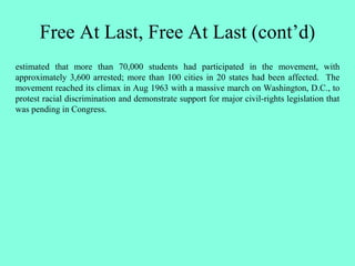 Free At Last, Free At Last (cont’d)
estimated that more than 70,000 students had participated in the movement, with
approximately 3,600 arrested; more than 100 cities in 20 states had been affected. The
movement reached its climax in Aug 1963 with a massive march on Washington, D.C., to
protest racial discrimination and demonstrate support for major civil-rights legislation that
was pending in Congress.
 
