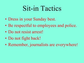 Sit-in Tactics
• Dress in your Sunday best.
• Be respectful to employees and police.
• Do not resist arrest!
• Do not fight back!
• Remember, journalists are everywhere!
 