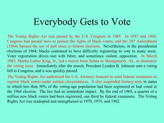 Everybody Gets to Vote
The Voting Rights Act was passed by the U.S. Congress in 1965. In 1957 and 1960,
Congress had passed laws to protect the rights of black voters, and the 24th Amendment
(1964) banned the use of poll taxes in federal elections. Nevertheless, in the presidential
elections of 1964, blacks continued to have difficulty registering to vote in many areas.
Voter registration drives met with bitter, and sometimes violent, opposition. In March
1965, Martin Luther King, Jr., led a march from Selma to Montgomery, AL, to dramatize
the voting issue. Immediately after the march, President Lyndon B. Johnson sent a voting
bill to Congress, and it was quickly passed.
The Voting Rights Act authorized the U.S. Attorney General to send federal examiners to
register black voters under certain circumstances. It also suspended literacy tests in states
in which less than 50% of the voting-age population had been registered or had voted in
the 1964 election. The law had an immediate impact. By the end of 1965, a quarter of a
million new black voters had been registered, one third by federal examiners. The Voting
Rights Act was readopted and strengthened in 1970, 1975, and 1982.
 