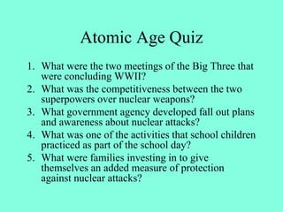 Atomic Age Quiz
1. What were the two meetings of the Big Three that
were concluding WWII?
2. What was the competitiveness between the two
superpowers over nuclear weapons?
3. What government agency developed fall out plans
and awareness about nuclear attacks?
4. What was one of the activities that school children
practiced as part of the school day?
5. What were families investing in to give
themselves an added measure of protection
against nuclear attacks?
 