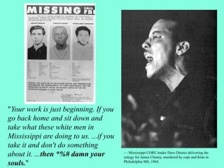 "Your work is just beginning. If you
go back home and sit down and
take what these white men in
Mississippi are doing to us. ...if you
take it and don't do something
about it. ...then *%# damn your
souls."
— Mississippi CORE leader Dave Dennis delivering the
eulogy for James Chaney, murdered by cops and Klan in
Philadelphia MS, 1964.
 