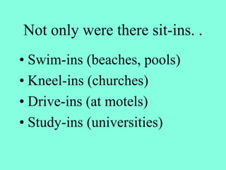 Not only were there sit-ins. .
• Swim-ins (beaches, pools)
• Kneel-ins (churches)
• Drive-ins (at motels)
• Study-ins (universities)
 