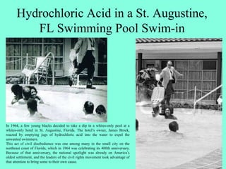 Hydrochloric Acid in a St. Augustine,
FL Swimming Pool Swim-in
In 1964, a few young blacks decided to take a dip in a whites-only pool at a
whites-only hotel in St. Augustine, Florida. The hotel’s owner, James Brock,
reacted by emptying jugs of hydrochloric acid into the water to expel the
unwanted swimmers.
This act of civil disobedience was one among many in the small city on the
northeast coast of Florida, which in 1964 was celebrating its 400th anniversary.
Because of that anniversary, the national spotlight was already on America’s
oldest settlement, and the leaders of the civil rights movement took advantage of
that attention to bring some to their own cause.
 