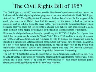 The Civil Rights Bill of 1957
The Civil Rights Act of 1957 was introduced in Eisenhower’s presidency and was the act that
kick-started the civil rights legislative programme that was to include the 1964 Civil Rights
Act and the 1965 Voting Rights Act. Eisenhower had not been known for his support of the
civil rights movement. Rather than lead the country on the issue, he had to respond to
problems such as in Little Rock. He never publicly gave support to the civil rights movement
believing that you could not force people to change their beliefs; such changes had to come
from the heart of the people involved, not as the result of legislation from Washington.
However, he did push through during his presidency the 1957 Civil Rights Act. Cynics have
stated that this was simply to win the ‘Black Vote’. Up to 1957, and for a variety of reasons,
only 20% of African Americans had registered to vote. In Britain, the government takes the
initiative in sending out voter registration forms which individuals have to return. In America
it is up to each person to take the responsibility to register their vote. In the South plain
intimidation and official apathy and obstacles meant that very few African Americans
registered their vote. Those that did not disqualified themselves from voting.
The 1957 Civil Rights Bill aimed to ensure that all black Americans could exercise their right
to vote. It wanted a new division within the federal Justice Department to monitor civil rights
abuses and a joint report to be done by representatives of both major political parties
(Democrats and Republicans) on the issue of race relations.
 