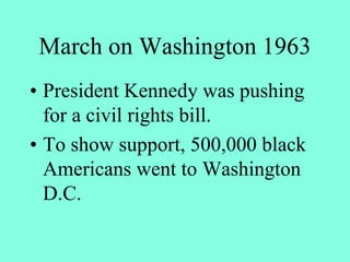 March on Washington 1963
• President Kennedy was pushing
for a civil rights bill.
• To show support, 500,000 black
Americans went to Washington
D.C.
 