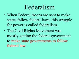 Federalism
• When Federal troops are sent to make
states follow federal laws, this struggle
for power is called federalism.
• The Civil Rights Movement was
mostly getting the federal government
to make state governments to follow
federal law.
 