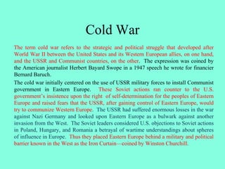 Cold War
The term cold war refers to the strategic and political struggle that developed after
World War II between the United States and its Western European allies, on one hand,
and the USSR and Communist countries, on the other. The expression was coined by
the American journalist Herbert Bayard Swope in a 1947 speech he wrote for financier
Bernard Baruch.
The cold war initially centered on the use of USSR military forces to install Communist
government in Eastern Europe. These Soviet actions ran counter to the U.S.
government’s insistence upon the right of self-determination for the peoples of Eastern
Europe and raised fears that the USSR, after gaining control of Eastern Europe, would
try to communize Western Europe. The USSR had suffered enormous losses in the war
against Nazi Germany and looked upon Eastern Europe as a bulwark against another
invasion from the West. The Soviet leaders considered U.S. objections to Soviet actions
in Poland, Hungary, and Romania a betrayal of wartime understandings about spheres
of influence in Europe. Thus they placed Eastern Europe behind a military and political
barrier known in the West as the Iron Curtain—coined by Winston Churchill.
 