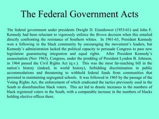The Federal Government Acts
The federal government under presidents Dwight D. Eisenhower (1953-61) and John F.
Kennedy had been reluctant to vigorously enforce the Brown decision when this entailed
directly confronting the resistance of Southern whites. In 1961-63, President Kennedy
won a following in the black community by encouraging the movement’s leaders, but
Kennedy’s administration lacked the political capacity to persuade Congress to pass new
legislation guaranteeing integration and equal rights. After President Kennedy’s
assassination (Nov 1963), Congress, under the prodding of President Lyndon B. Johnson,
in 1964 passed the Civil Rights Act (q.v.). This was the most far-reaching bill in the
nation’s history (indeed, in world history), forbidding discrimination in public
accommodations and threatening to withhold federal funds from communities that
persisted in maintaining segregated schools. It was followed in 1965 by the passage of the
Voting Rights Act, the enforcement of which eradicated the tactics previously used in the
South to disenfranchise black voters. This act led to drastic increases in the numbers of
black registered voters in the South, with a comparable increase in the numbers of blacks
holding elective offices there.
 
