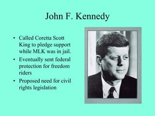 John F. Kennedy
• Called Coretta Scott
King to pledge support
while MLK was in jail.
• Eventually sent federal
protection for freedom
riders
• Proposed need for civil
rights legislation
 