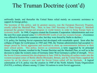 The Truman Doctrine (cont’d)
unfriendly hands, and thereafter the United States relied mainly on economic assistance to
support its foreign policy.
The keystone of this policy, and its greatest success, was the European Recovery Program,
usually called the Marshall Plan. Thus, in June 1947 Secretary of State George C. Marshall
proposed the greatest foreign-aid program in world history in order to bring Europe back to
economic health. In 1948, Congress created the Economic Cooperation Administration and over
the next five years poured some $13,000,000,000 worth of aid into western Europe. (Assistance
was offered to Eastern-bloc countries also, but they were forced by Stalin to decline.)
U.S. policy for limiting Soviet expansion had developed with remarkable speed. Soon after the
collapse of hopes for world peace in 1945 and 1946, the Truman administration had accepted the
danger posed by Soviet aggression and resolved to shore up noncommunist defenses at their
most critical points. This policy, known as containment, a term suggested by its principal
framer, George Kennan, resulted in the Truman Doctrine and the Marshall Plan, as well as in the
decision to make the western zones of Germany (later West Germany) a pillar of strength. When
the Soviet Union countered this development in June 1948 by blocking all surface routes into the
western-occupied zones of Berlin (Berlin Blockade), Britain, and the United States supplied the
sectors by air for almost a year until the Soviet Union called off the blockade. A logical
culmination of U.S. policy was the creation in 1949 of the North Atlantic Treaty Organization
(NATO), a military alliance among 12 (later 16) nations to resist Soviet aggression.
 