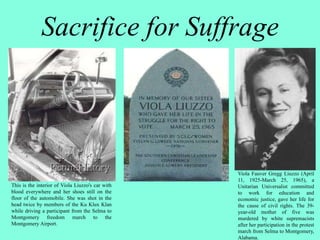 Sacrifice for Suffrage
This is the interior of Viola Liuzzo's car with
blood everywhere and her shoes still on the
floor of the automobile. She was shot in the
head twice by members of the Ku Klux Klan
while driving a participant from the Selma to
Montgomery freedom march to the
Montgomery Airport.
Viola Fauver Gregg Liuzzo (April
11, 1925-March 25, 1965), a
Unitarian Universalist committed
to work for education and
economic justice, gave her life for
the cause of civil rights. The 39-
year-old mother of five was
murdered by white supremacists
after her participation in the protest
march from Selma to Montgomery,
Alabama.
 