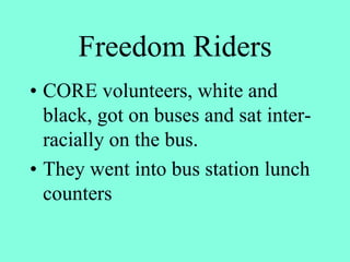 Freedom Riders
• CORE volunteers, white and
black, got on buses and sat inter-
racially on the bus.
• They went into bus station lunch
counters
 