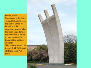 Berlin Airlift
Monument in Berlin-
Tempelhof, displaying
the names of the 39
British and 31
American airmen who
lost their lives during
the operation. Similar
monuments can be
found at the military
airfield of
Wietzenbruch near the
former RAF Celle and
at Rhein-Main Air
Base.
 