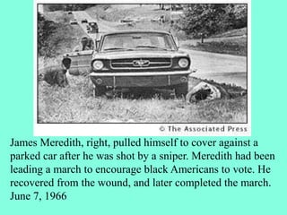 James Meredith, right, pulled himself to cover against a
parked car after he was shot by a sniper. Meredith had been
leading a march to encourage black Americans to vote. He
recovered from the wound, and later completed the march.
June 7, 1966
 