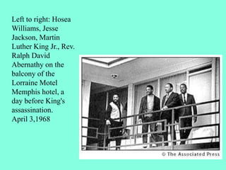 Left to right: Hosea
Williams, Jesse
Jackson, Martin
Luther King Jr., Rev.
Ralph David
Abernathy on the
balcony of the
Lorraine Motel
Memphis hotel, a
day before King's
assassination.
April 3,1968
 