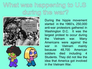 During the hippie movement
started in the 1960’s, 250,000
anti-war protestors gathered in
Washington D.C. It was the
largest protest to occur during
the Vietnam war. Many
Americans were against the
war in Vietnam mainly
because 48,700 American
soldiers died including 4
Students. They did not like the
idea that America got involved
in the Vietnam War.
 