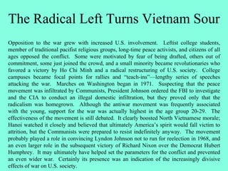 The Radical Left Turns Vietnam Sour
Opposition to the war grew with increased U.S. involvement. Leftist college students,
member of traditional pacifist religious groups, long-time peace activists, and citizens of all
ages opposed the conflict. Some were motivated by fear of being drafted, others out of
commitment, some just joined the crowd, and a small minority became revolutionaries who
favored a victory by Ho Chi Minh and a radical restructuring of U.S. society. College
campuses became focal points for rallies and “teach-ins”—lengthy series of speeches
attacking the war. Marches on Washington began in 1971. Suspecting that the peace
movement was infiltrated by Communists, President Johnson ordered the FBI to investigate
and the CIA to conduct an illegal domestic infiltration, but they proved only that the
radicalism was homegrown. Although the antiwar movement was frequently associated
with the young, support for the war was actually highest in the age group 20-29. The
effectiveness of the movement is still debated. It clearly boosted North Vietnamese morale;
Hanoi watched it closely and believed that ultimately America’s spirit would fall victim to
attrition, but the Communists were prepared to resist indefinitely anyway. The movement
probably played a role in convincing Lyndon Johnson not to run for reelection in 1968, and
an even larger role in the subsequent victory of Richard Nixon over the Democrat Hubert
Humphrey. It may ultimately have helped set the parameters for the conflict and prevented
an even wider war. Certainly its presence was an indication of the increasingly divisive
effects of war on U.S. society.
 